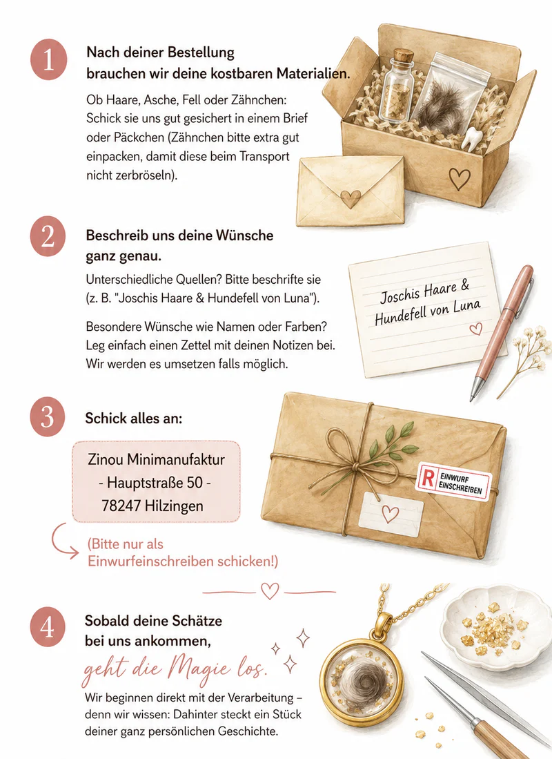 So entsteht dein Erinnerungsschmuck.Nach deiner Bestellung brauchen wir deine kostbaren Materialien. Ob Haare, Asche, Fell oder Zähnchen: Schick sie uns gut gesichert in einem Brief oder Päckchen (Zähnchen bitte extra gut einpacken, damit diese beim Transport nicht zerbröseln). Beschreib uns deine Wünsche ganz genau. Unterschiedliche Quellen? Bitte beschrifte sie (z. B. "Joschis Haare & Hundefell von Luna“). Besondere Wünsche wie Namen oder Farben? Leg einfach einen Zettel mit deinen Notizen bei. Wir werden es umsetzen falls möglich.Schick alles an:Zinou Minimanufaktur - Hauptstraße 50 - 78247 Hilzingen(Bitte nur als Einwurfeinschreiben schicken!)Sobald deine Schätze bei uns ankommen, geht die Magie losWir beginnen direkt mit der Verarbeitung – denn wir wissen: Dahinter steckt ein Stück deiner ganz persönlichen Geschichte.